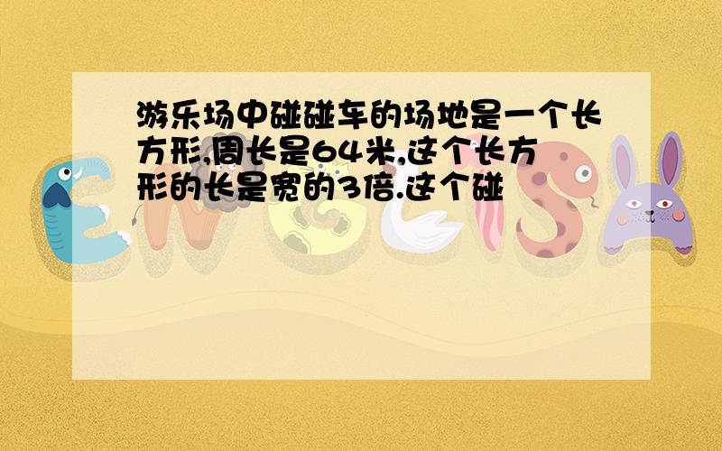 游乐场中碰碰车的场地是一个长方形,周长是64米,这个长方形的长是宽的3倍.这个碰