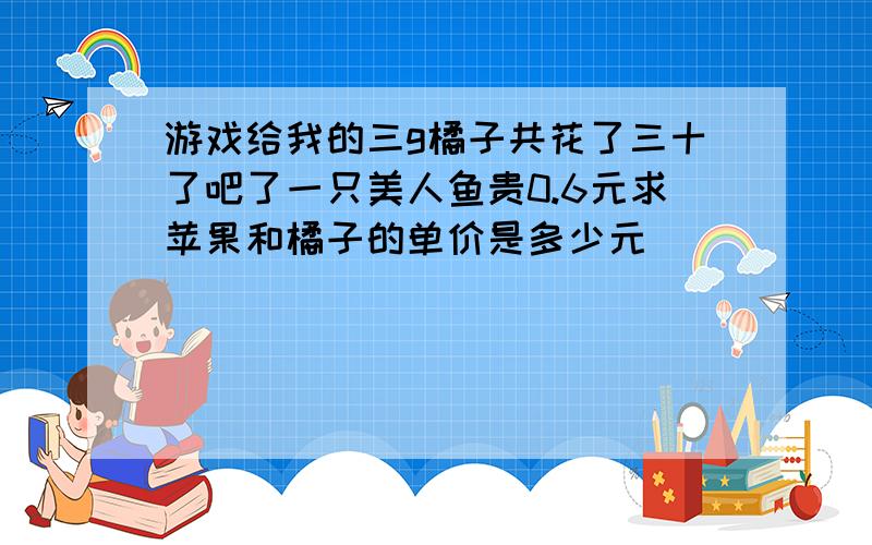 游戏给我的三g橘子共花了三十了吧了一只美人鱼贵0.6元求苹果和橘子的单价是多少元