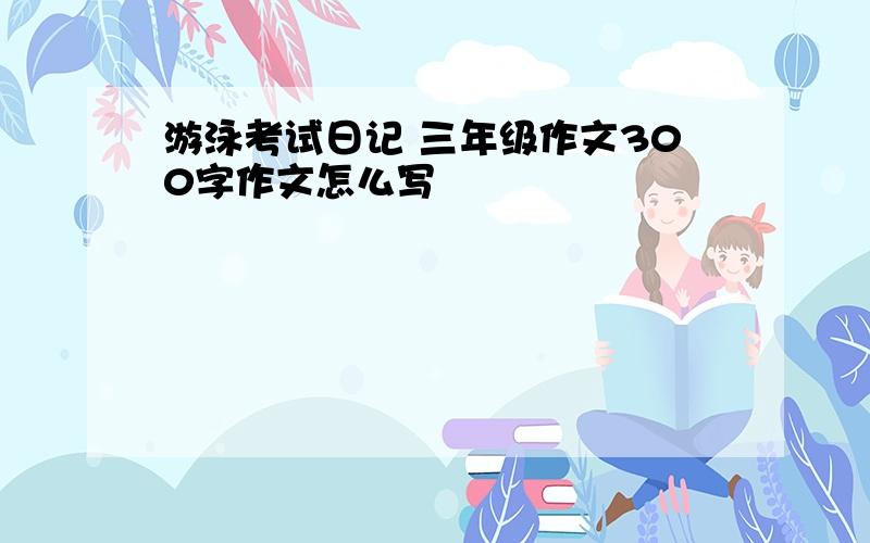 游泳考试日记 三年级作文300字作文怎么写