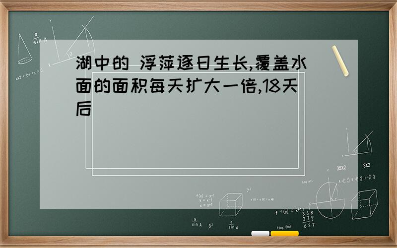 湖中的 浮萍逐日生长,覆盖水面的面积每天扩大一倍,18天后