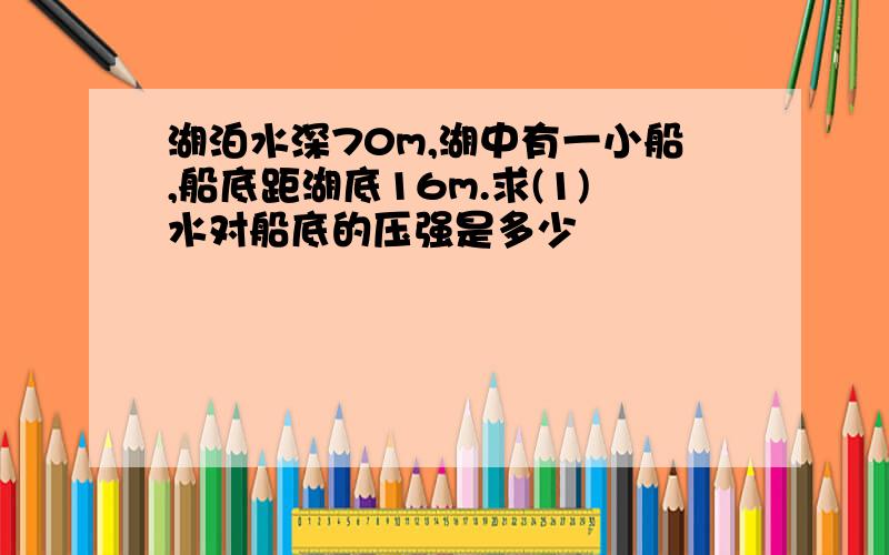 湖泊水深70m,湖中有一小船,船底距湖底16m.求(1)水对船底的压强是多少