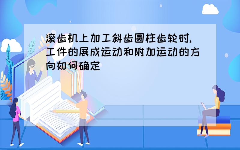 滚齿机上加工斜齿圆柱齿轮时,工件的展成运动和附加运动的方向如何确定