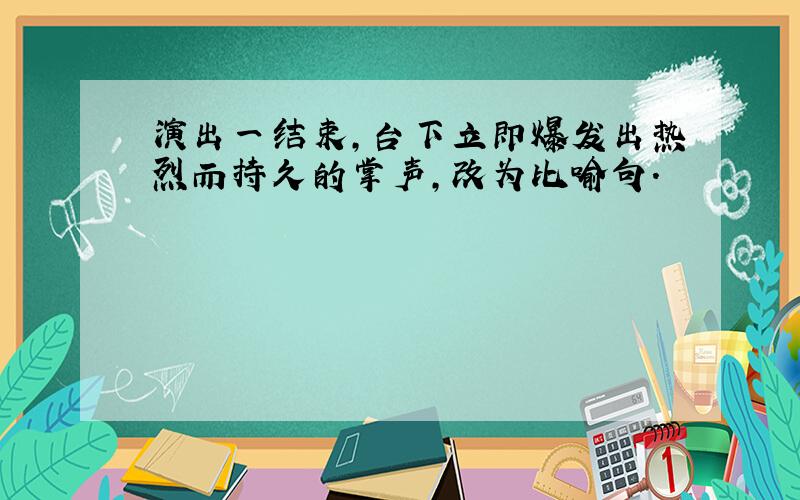 演出一结束,台下立即爆发出热烈而持久的掌声,改为比喻句.