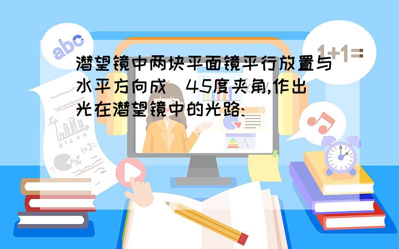 潜望镜中两块平面镜平行放置与水平方向成45度夹角,作出光在潜望镜中的光路: