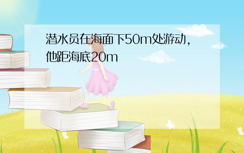 潜水员在海面下50m处游动,他距海底20m