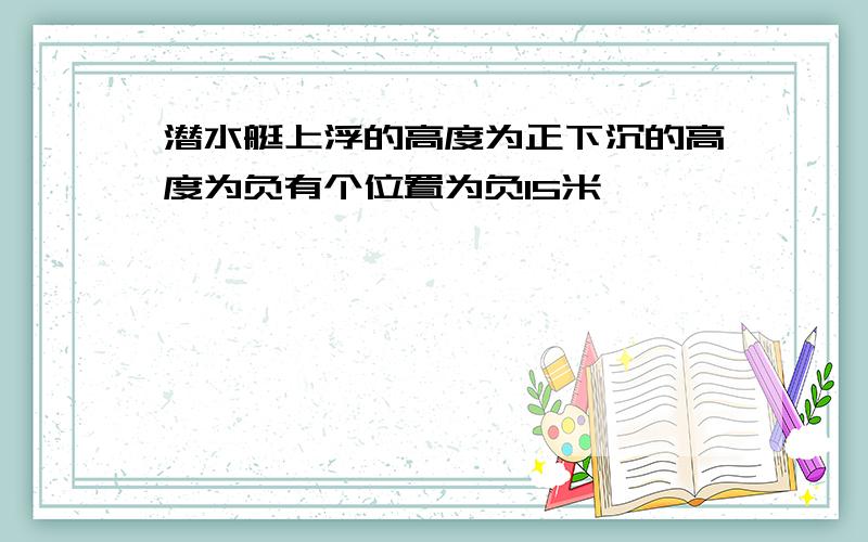 潜水艇上浮的高度为正下沉的高度为负有个位置为负15米