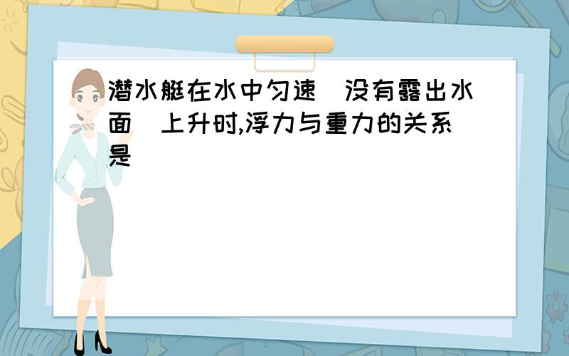 潜水艇在水中匀速(没有露出水面)上升时,浮力与重力的关系是