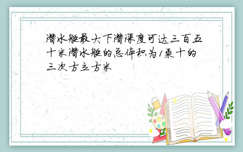 潜水艇最大下潜深度可达三百五十米潜水艇的总体积为1乘十的三次方立方米