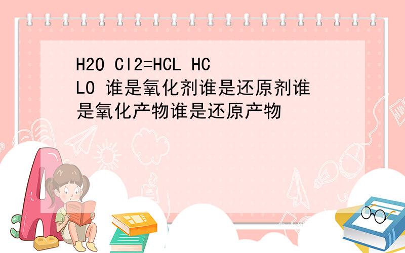 H2O Cl2=HCL HCLO 谁是氧化剂谁是还原剂谁是氧化产物谁是还原产物