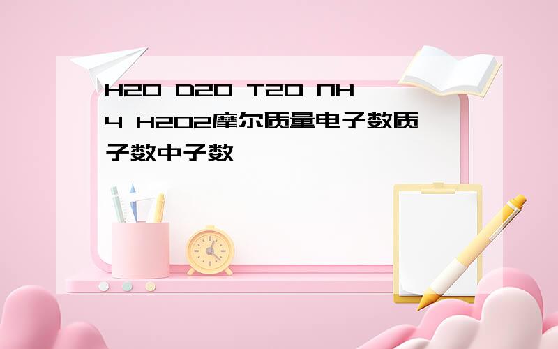 H2O D2O T2O NH4 H2O2摩尔质量电子数质子数中子数