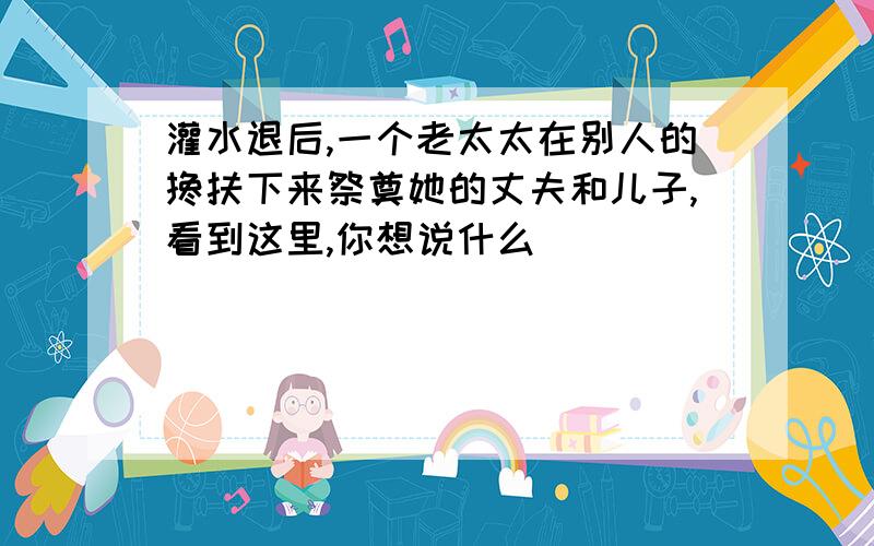 灌水退后,一个老太太在别人的搀扶下来祭奠她的丈夫和儿子,看到这里,你想说什么