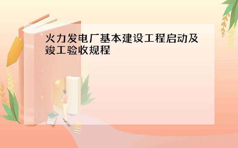 火力发电厂基本建设工程启动及竣工验收规程