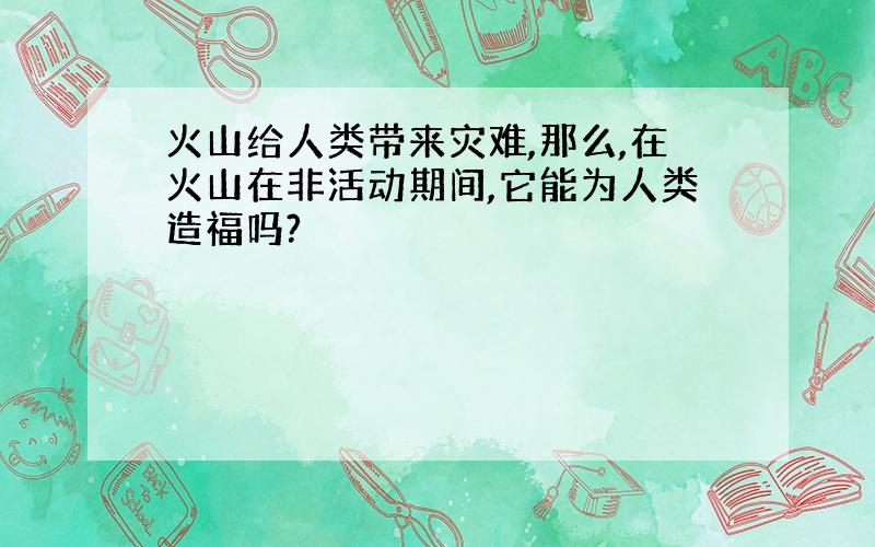 火山给人类带来灾难,那么,在火山在非活动期间,它能为人类造福吗?