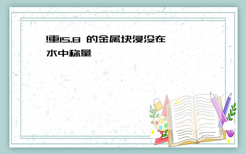 !重15.8 的金属块浸没在水中称量