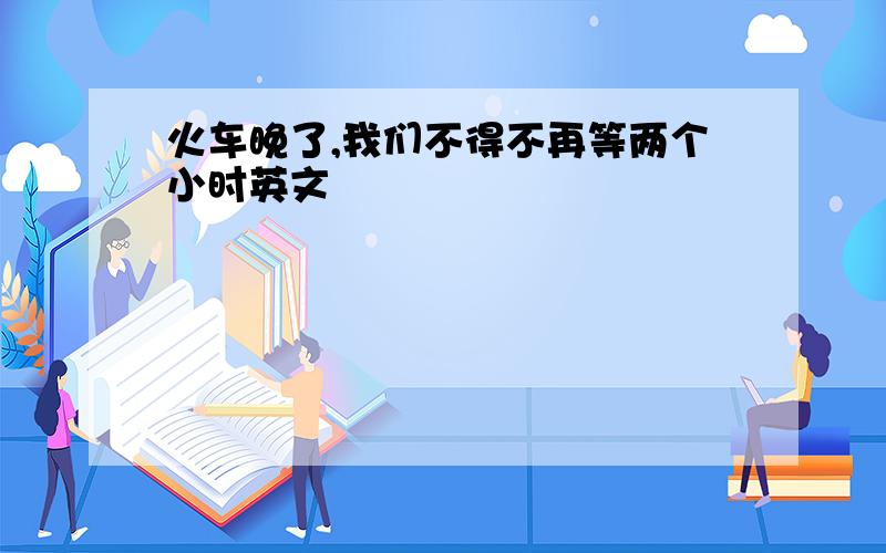 火车晚了,我们不得不再等两个小时英文