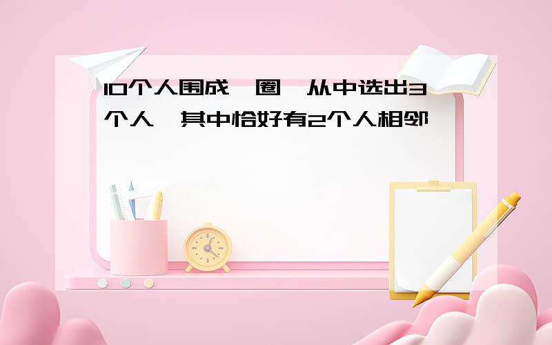 10个人围成一圈,从中选出3个人,其中恰好有2个人相邻