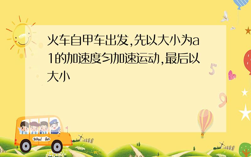 火车自甲车出发,先以大小为a1的加速度匀加速运动,最后以大小