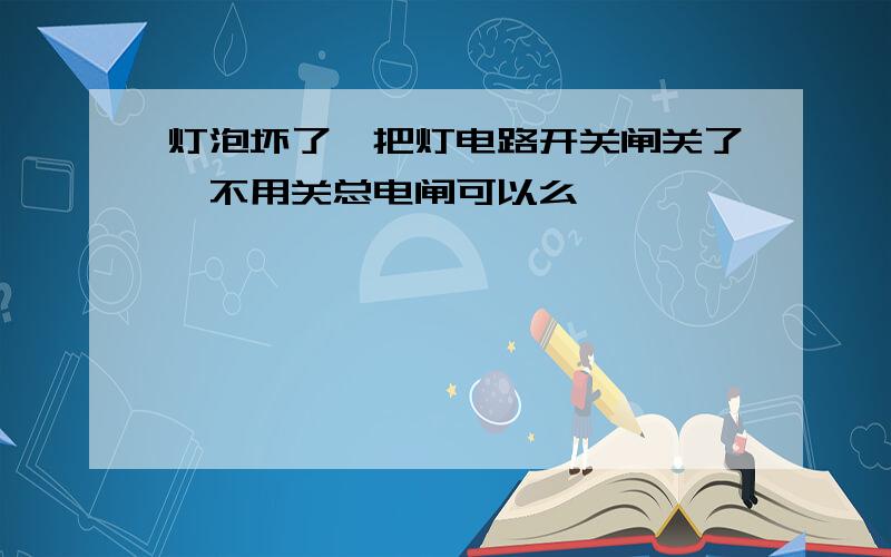 灯泡坏了,把灯电路开关闸关了,不用关总电闸可以么