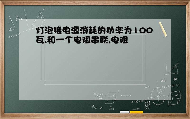 灯泡接电源消耗的功率为100瓦,和一个电阻串联,电阻