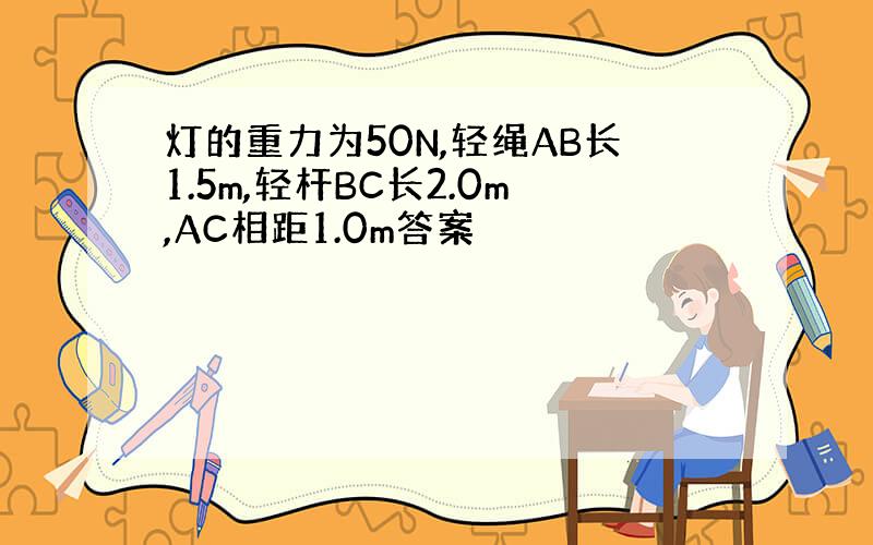 灯的重力为50N,轻绳AB长1.5m,轻杆BC长2.0m,AC相距1.0m答案