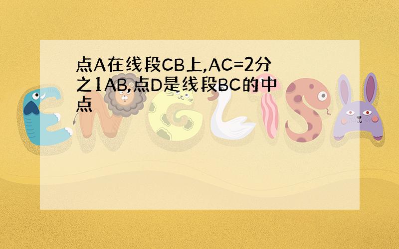 点A在线段CB上,AC=2分之1AB,点D是线段BC的中点