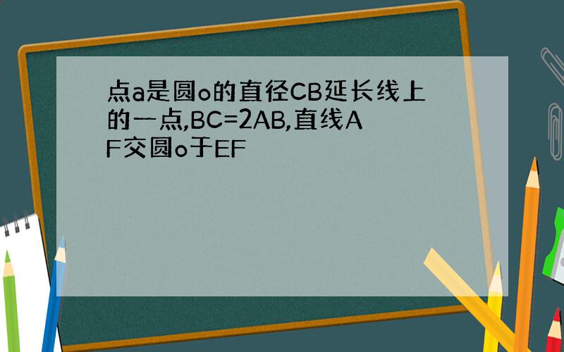 点a是圆o的直径CB延长线上的一点,BC=2AB,直线AF交圆o于EF