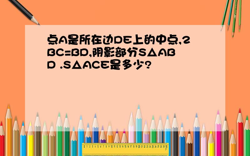 点A是所在边DE上的中点,2BC=BD,阴影部分S△ABD .S△ACE是多少?