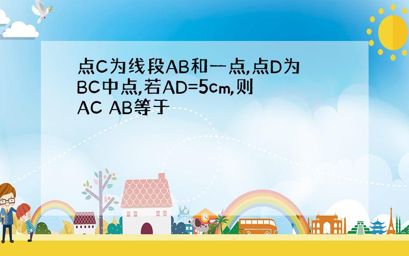 点C为线段AB和一点,点D为BC中点,若AD=5cm,则AC AB等于