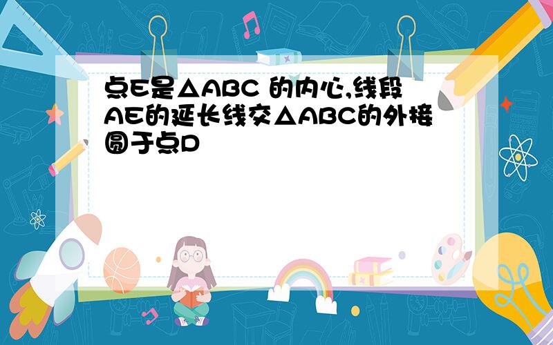 点E是△ABC 的内心,线段AE的延长线交△ABC的外接圆于点D