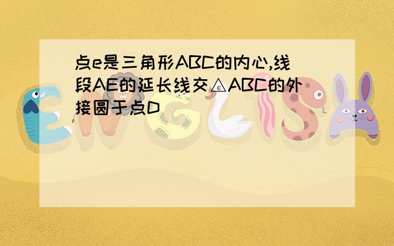 点e是三角形ABC的内心,线段AE的延长线交△ABC的外接圆于点D