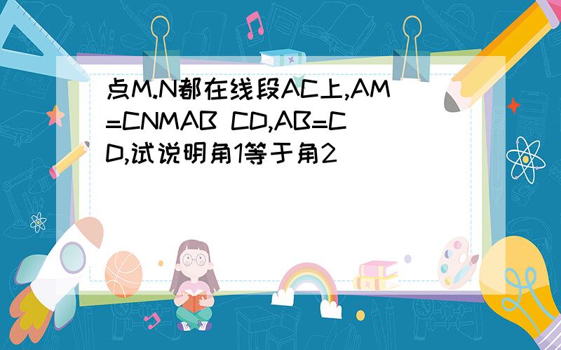 点M.N都在线段AC上,AM=CNMAB CD,AB=CD,试说明角1等于角2