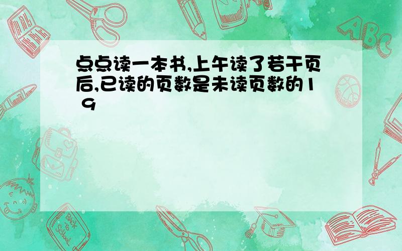 点点读一本书,上午读了若干页后,已读的页数是未读页数的1 9