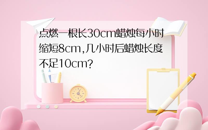 点燃一根长30cm蜡烛每小时缩短8cm,几小时后蜡烛长度不足10cm?