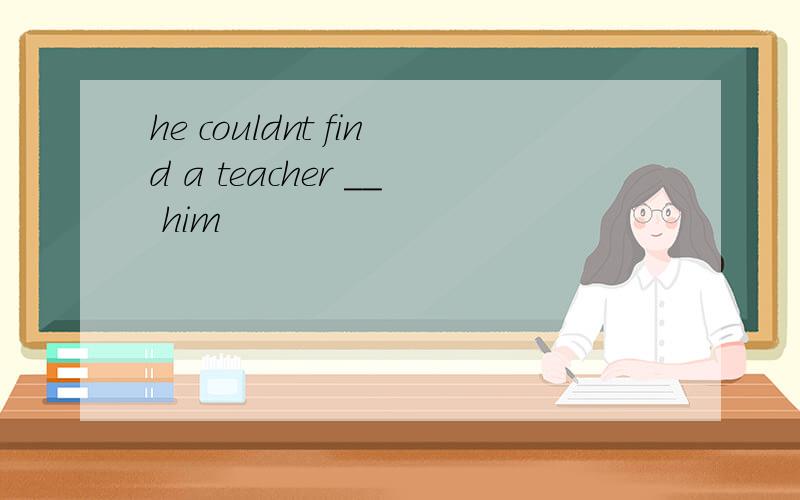 he couldnt find a teacher __ him