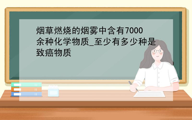 烟草燃烧的烟雾中含有7000余种化学物质_至少有多少种是致癌物质