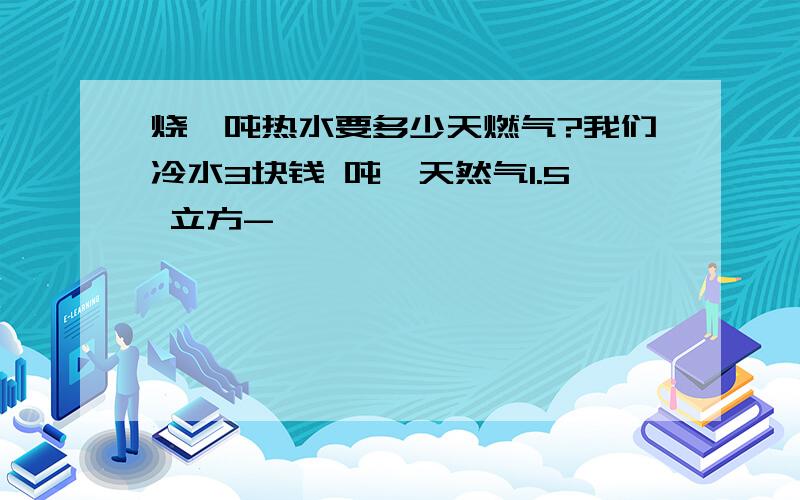 烧一吨热水要多少天燃气?我们冷水3块钱 吨,天然气1.5 立方-