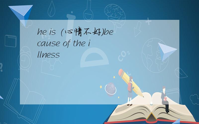 he is (心情不好)because of the illness