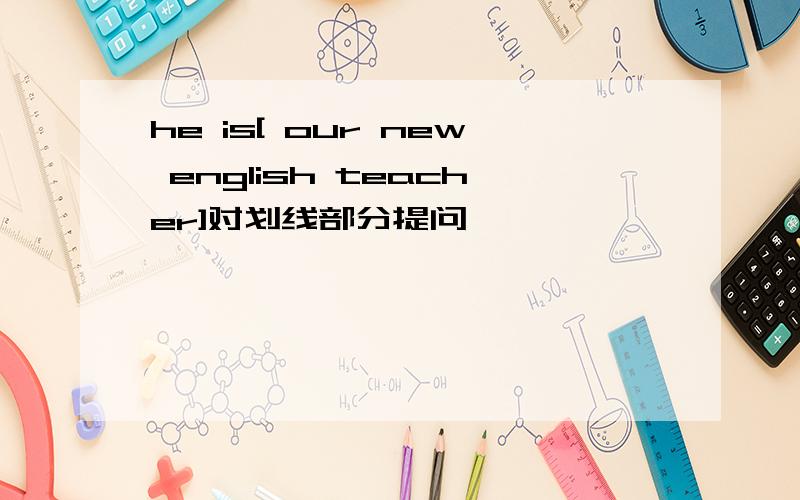 he is[ our new english teacher]对划线部分提问