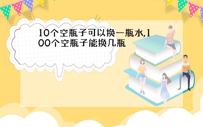 10个空瓶子可以换一瓶水,100个空瓶子能换几瓶