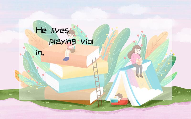 He lives ______ playing violin.