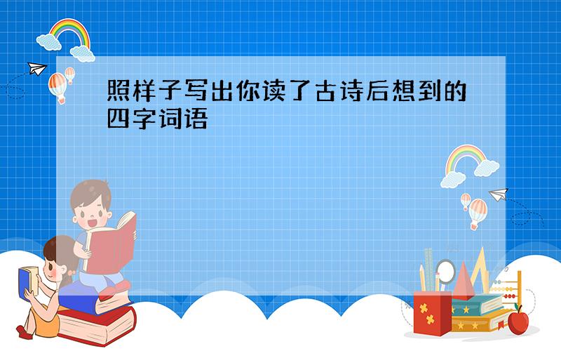 照样子写出你读了古诗后想到的四字词语