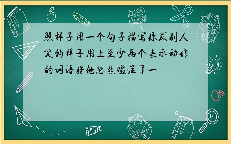 照样子用一个句子描写你或别人笑的样子用上至少两个表示动作的词语猎他忽然啜泣了一