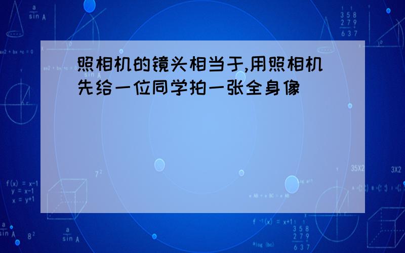 照相机的镜头相当于,用照相机先给一位同学拍一张全身像