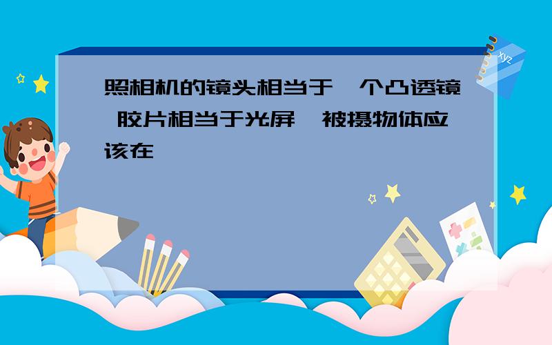 照相机的镜头相当于一个凸透镜 胶片相当于光屏,被摄物体应该在