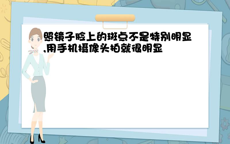 照镜子脸上的斑点不是特别明显,用手机摄像头拍就很明显