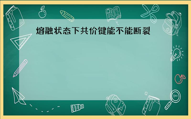 熔融状态下共价键能不能断裂