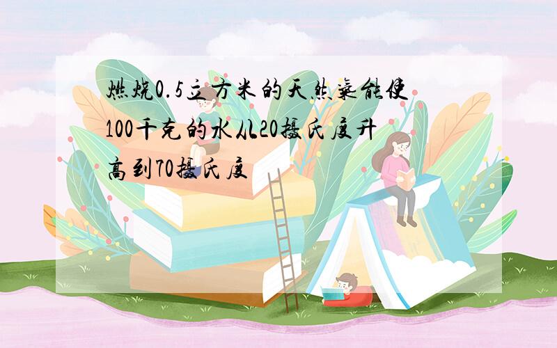 燃烧0.5立方米的天然气能使100千克的水从20摄氏度升高到70摄氏度