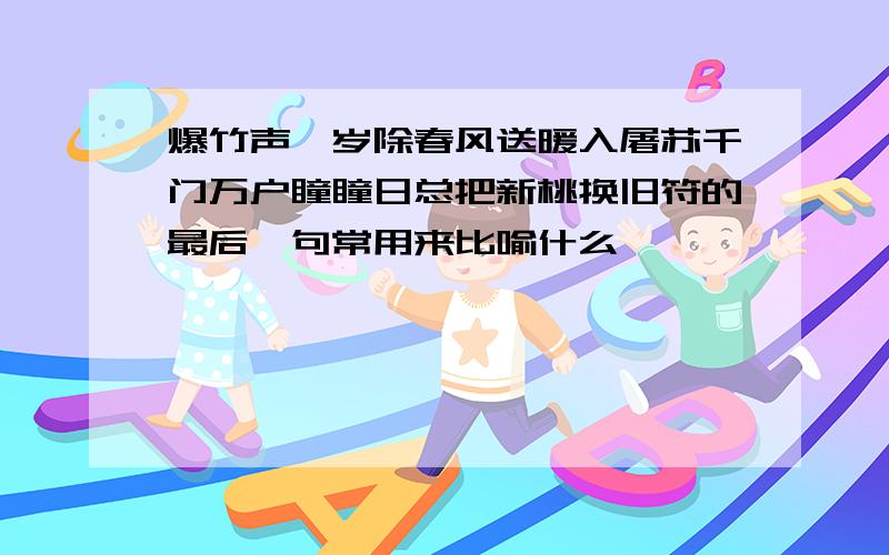 爆竹声一岁除春风送暖入屠苏千门万户瞳瞳日总把新桃换旧符的最后一句常用来比喻什么