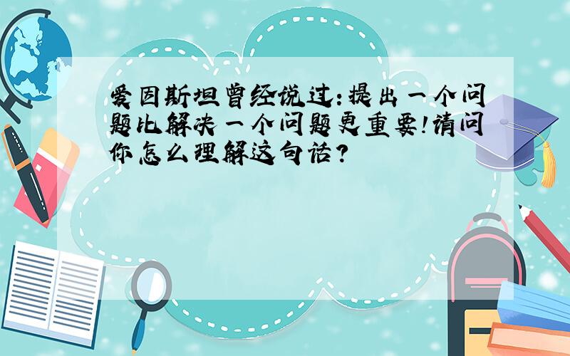 爱因斯坦曾经说过:提出一个问题比解决一个问题更重要!请问你怎么理解这句话?