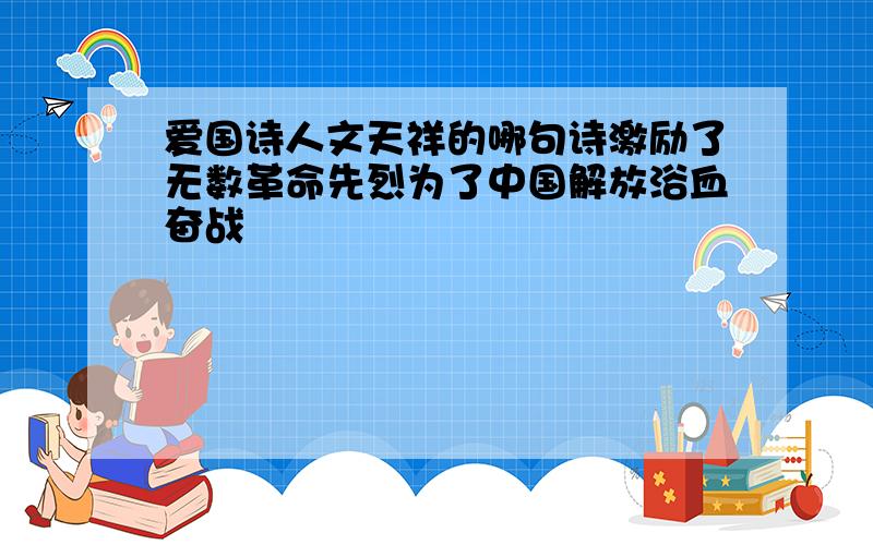 爱国诗人文天祥的哪句诗激励了无数革命先烈为了中国解放浴血奋战